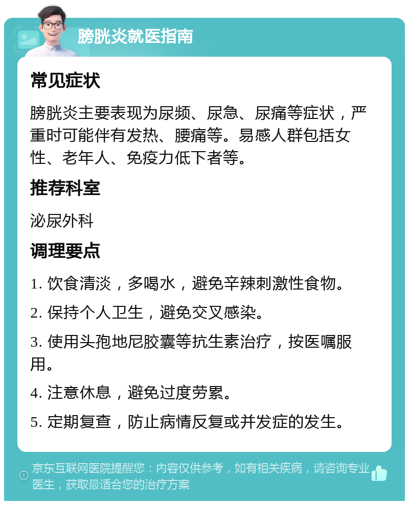 膀胱炎就医指南 常见症状 膀胱炎主要表现为尿频、尿急、尿痛等症状，严重时可能伴有发热、腰痛等。易感人群包括女性、老年人、免疫力低下者等。 推荐科室 泌尿外科 调理要点 1. 饮食清淡，多喝水，避免辛辣刺激性食物。 2. 保持个人卫生，避免交叉感染。 3. 使用头孢地尼胶囊等抗生素治疗，按医嘱服用。 4. 注意休息，避免过度劳累。 5. 定期复查，防止病情反复或并发症的发生。