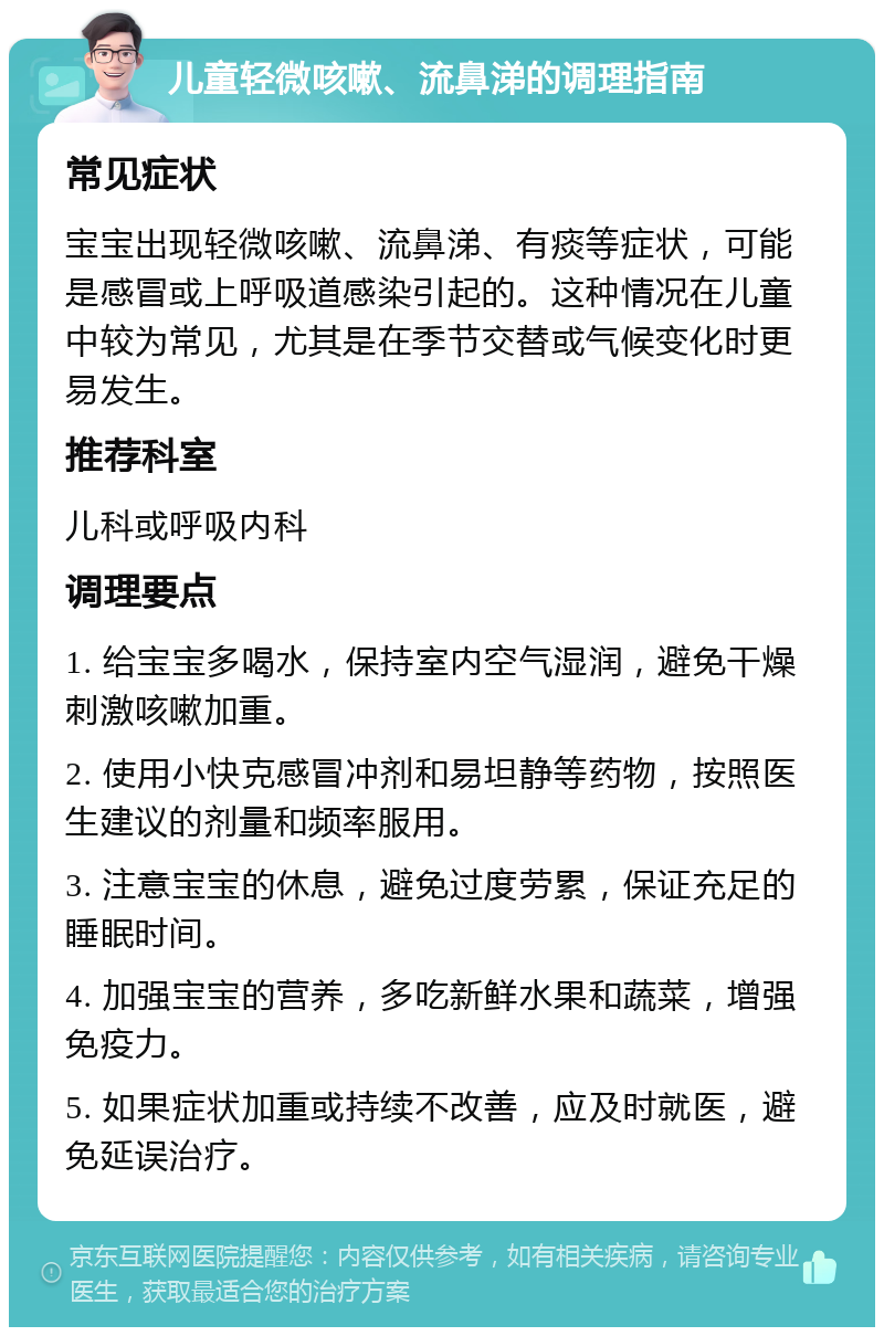 儿童轻微咳嗽、流鼻涕的调理指南 常见症状 宝宝出现轻微咳嗽、流鼻涕、有痰等症状，可能是感冒或上呼吸道感染引起的。这种情况在儿童中较为常见，尤其是在季节交替或气候变化时更易发生。 推荐科室 儿科或呼吸内科 调理要点 1. 给宝宝多喝水，保持室内空气湿润，避免干燥刺激咳嗽加重。 2. 使用小快克感冒冲剂和易坦静等药物，按照医生建议的剂量和频率服用。 3. 注意宝宝的休息，避免过度劳累，保证充足的睡眠时间。 4. 加强宝宝的营养，多吃新鲜水果和蔬菜，增强免疫力。 5. 如果症状加重或持续不改善，应及时就医，避免延误治疗。