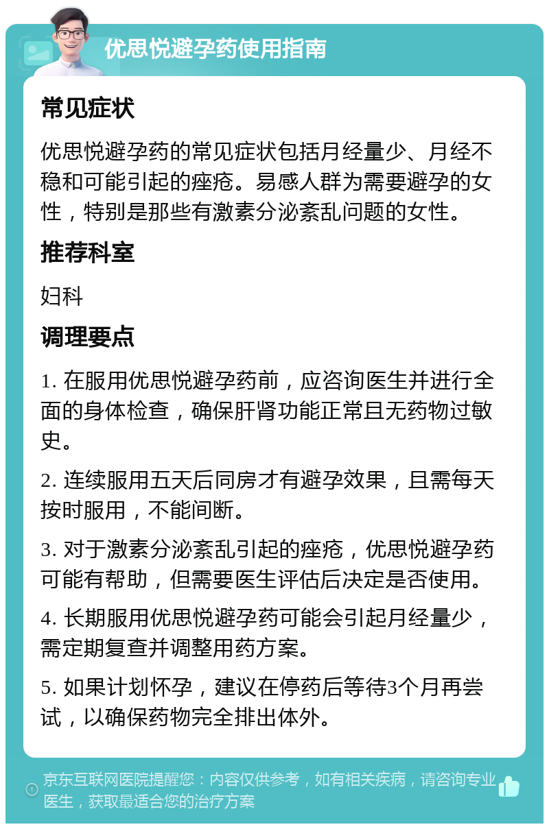 优思悦避孕药使用指南 常见症状 优思悦避孕药的常见症状包括月经量少、月经不稳和可能引起的痤疮。易感人群为需要避孕的女性，特别是那些有激素分泌紊乱问题的女性。 推荐科室 妇科 调理要点 1. 在服用优思悦避孕药前，应咨询医生并进行全面的身体检查，确保肝肾功能正常且无药物过敏史。 2. 连续服用五天后同房才有避孕效果，且需每天按时服用，不能间断。 3. 对于激素分泌紊乱引起的痤疮，优思悦避孕药可能有帮助，但需要医生评估后决定是否使用。 4. 长期服用优思悦避孕药可能会引起月经量少，需定期复查并调整用药方案。 5. 如果计划怀孕，建议在停药后等待3个月再尝试，以确保药物完全排出体外。