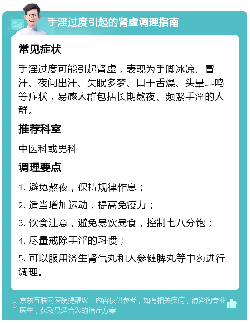 手淫过度引起的肾虚调理指南 常见症状 手淫过度可能引起肾虚，表现为手脚冰凉、冒汗、夜间出汗、失眠多梦、口干舌燥、头晕耳鸣等症状，易感人群包括长期熬夜、频繁手淫的人群。 推荐科室 中医科或男科 调理要点 1. 避免熬夜，保持规律作息； 2. 适当增加运动，提高免疫力； 3. 饮食注意，避免暴饮暴食，控制七八分饱； 4. 尽量戒除手淫的习惯； 5. 可以服用济生肾气丸和人参健脾丸等中药进行调理。