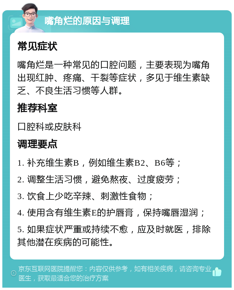 嘴角烂的原因与调理 常见症状 嘴角烂是一种常见的口腔问题，主要表现为嘴角出现红肿、疼痛、干裂等症状，多见于维生素缺乏、不良生活习惯等人群。 推荐科室 口腔科或皮肤科 调理要点 1. 补充维生素B，例如维生素B2、B6等； 2. 调整生活习惯，避免熬夜、过度疲劳； 3. 饮食上少吃辛辣、刺激性食物； 4. 使用含有维生素E的护唇膏，保持嘴唇湿润； 5. 如果症状严重或持续不愈，应及时就医，排除其他潜在疾病的可能性。