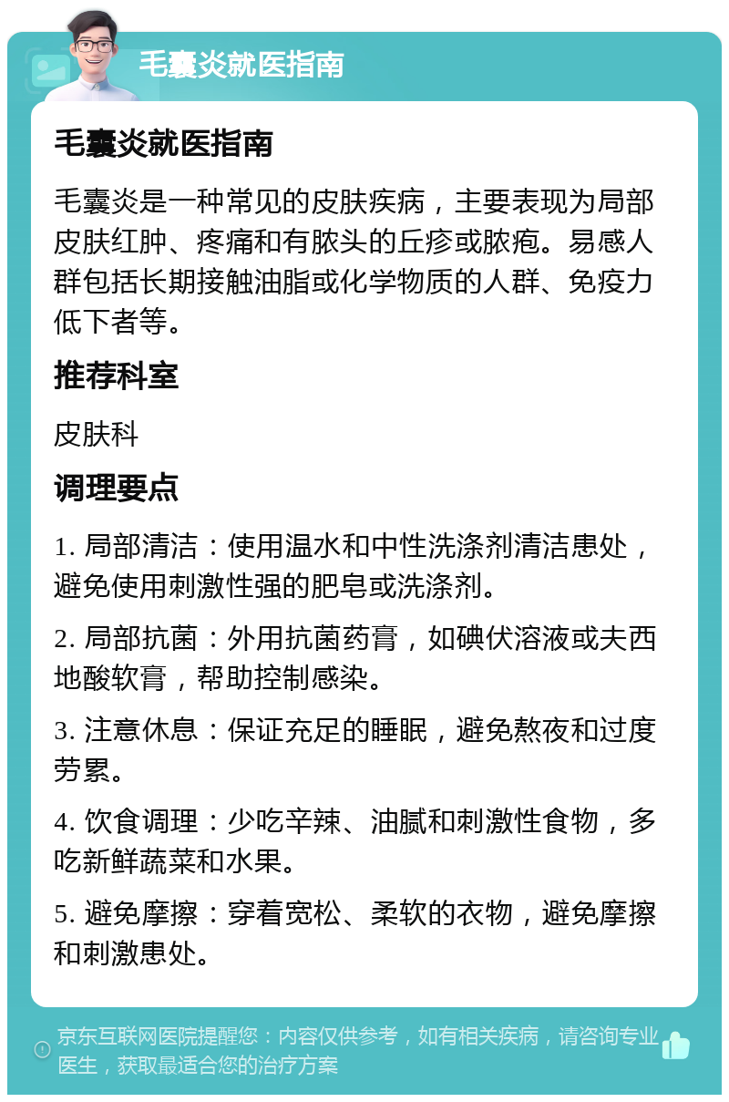 毛囊炎就医指南 毛囊炎就医指南 毛囊炎是一种常见的皮肤疾病，主要表现为局部皮肤红肿、疼痛和有脓头的丘疹或脓疱。易感人群包括长期接触油脂或化学物质的人群、免疫力低下者等。 推荐科室 皮肤科 调理要点 1. 局部清洁：使用温水和中性洗涤剂清洁患处，避免使用刺激性强的肥皂或洗涤剂。 2. 局部抗菌：外用抗菌药膏，如碘伏溶液或夫西地酸软膏，帮助控制感染。 3. 注意休息：保证充足的睡眠，避免熬夜和过度劳累。 4. 饮食调理：少吃辛辣、油腻和刺激性食物，多吃新鲜蔬菜和水果。 5. 避免摩擦：穿着宽松、柔软的衣物，避免摩擦和刺激患处。