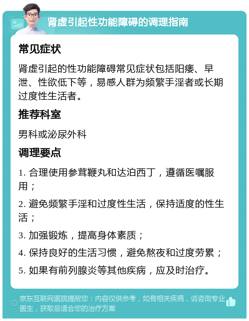 肾虚引起性功能障碍的调理指南 常见症状 肾虚引起的性功能障碍常见症状包括阳痿、早泄、性欲低下等，易感人群为频繁手淫者或长期过度性生活者。 推荐科室 男科或泌尿外科 调理要点 1. 合理使用参茸鞭丸和达泊西丁，遵循医嘱服用； 2. 避免频繁手淫和过度性生活，保持适度的性生活； 3. 加强锻炼，提高身体素质； 4. 保持良好的生活习惯，避免熬夜和过度劳累； 5. 如果有前列腺炎等其他疾病，应及时治疗。