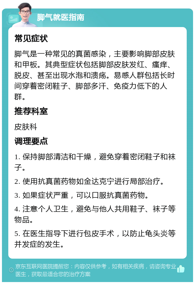 脚气就医指南 常见症状 脚气是一种常见的真菌感染，主要影响脚部皮肤和甲板。其典型症状包括脚部皮肤发红、瘙痒、脱皮、甚至出现水泡和溃疡。易感人群包括长时间穿着密闭鞋子、脚部多汗、免疫力低下的人群。 推荐科室 皮肤科 调理要点 1. 保持脚部清洁和干燥，避免穿着密闭鞋子和袜子。 2. 使用抗真菌药物如金达克宁进行局部治疗。 3. 如果症状严重，可以口服抗真菌药物。 4. 注意个人卫生，避免与他人共用鞋子、袜子等物品。 5. 在医生指导下进行包皮手术，以防止龟头炎等并发症的发生。