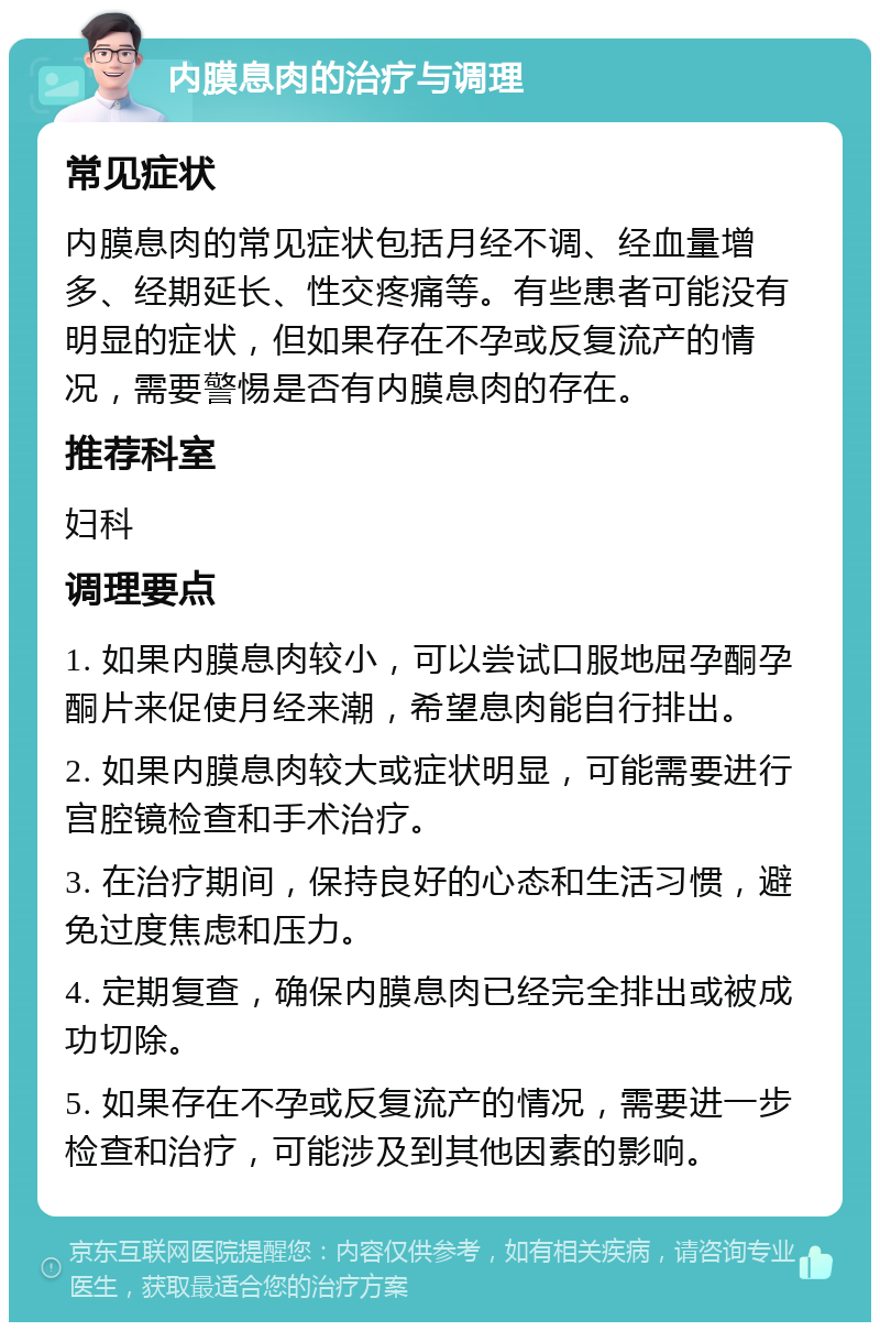 内膜息肉的治疗与调理 常见症状 内膜息肉的常见症状包括月经不调、经血量增多、经期延长、性交疼痛等。有些患者可能没有明显的症状，但如果存在不孕或反复流产的情况，需要警惕是否有内膜息肉的存在。 推荐科室 妇科 调理要点 1. 如果内膜息肉较小，可以尝试口服地屈孕酮孕酮片来促使月经来潮，希望息肉能自行排出。 2. 如果内膜息肉较大或症状明显，可能需要进行宫腔镜检查和手术治疗。 3. 在治疗期间，保持良好的心态和生活习惯，避免过度焦虑和压力。 4. 定期复查，确保内膜息肉已经完全排出或被成功切除。 5. 如果存在不孕或反复流产的情况，需要进一步检查和治疗，可能涉及到其他因素的影响。