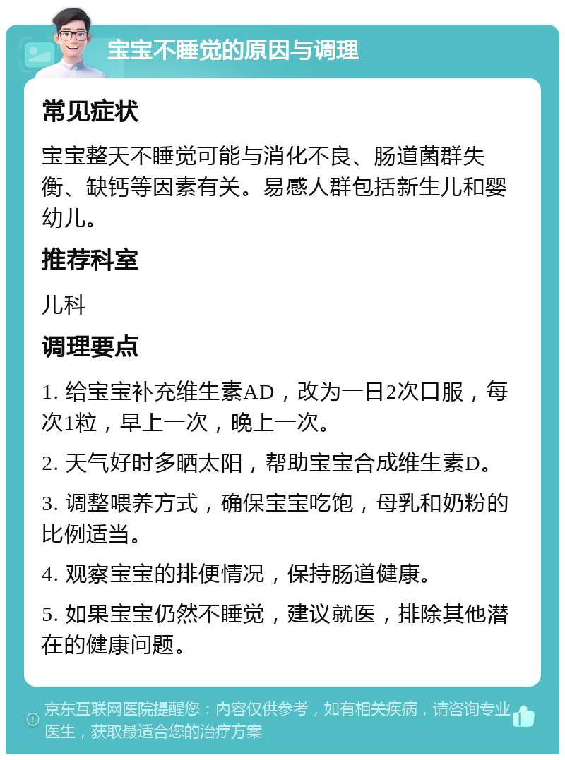 宝宝不睡觉的原因与调理 常见症状 宝宝整天不睡觉可能与消化不良、肠道菌群失衡、缺钙等因素有关。易感人群包括新生儿和婴幼儿。 推荐科室 儿科 调理要点 1. 给宝宝补充维生素AD，改为一日2次口服，每次1粒，早上一次，晚上一次。 2. 天气好时多晒太阳，帮助宝宝合成维生素D。 3. 调整喂养方式，确保宝宝吃饱，母乳和奶粉的比例适当。 4. 观察宝宝的排便情况，保持肠道健康。 5. 如果宝宝仍然不睡觉，建议就医，排除其他潜在的健康问题。