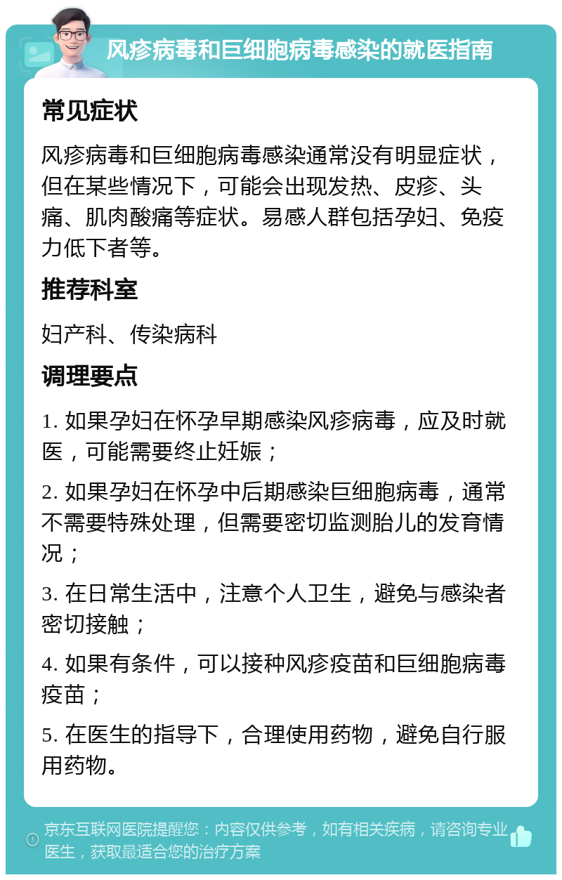 风疹病毒和巨细胞病毒感染的就医指南 常见症状 风疹病毒和巨细胞病毒感染通常没有明显症状，但在某些情况下，可能会出现发热、皮疹、头痛、肌肉酸痛等症状。易感人群包括孕妇、免疫力低下者等。 推荐科室 妇产科、传染病科 调理要点 1. 如果孕妇在怀孕早期感染风疹病毒，应及时就医，可能需要终止妊娠； 2. 如果孕妇在怀孕中后期感染巨细胞病毒，通常不需要特殊处理，但需要密切监测胎儿的发育情况； 3. 在日常生活中，注意个人卫生，避免与感染者密切接触； 4. 如果有条件，可以接种风疹疫苗和巨细胞病毒疫苗； 5. 在医生的指导下，合理使用药物，避免自行服用药物。