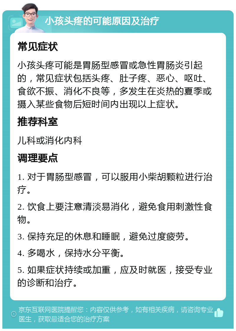 小孩头疼的可能原因及治疗 常见症状 小孩头疼可能是胃肠型感冒或急性胃肠炎引起的，常见症状包括头疼、肚子疼、恶心、呕吐、食欲不振、消化不良等，多发生在炎热的夏季或摄入某些食物后短时间内出现以上症状。 推荐科室 儿科或消化内科 调理要点 1. 对于胃肠型感冒，可以服用小柴胡颗粒进行治疗。 2. 饮食上要注意清淡易消化，避免食用刺激性食物。 3. 保持充足的休息和睡眠，避免过度疲劳。 4. 多喝水，保持水分平衡。 5. 如果症状持续或加重，应及时就医，接受专业的诊断和治疗。