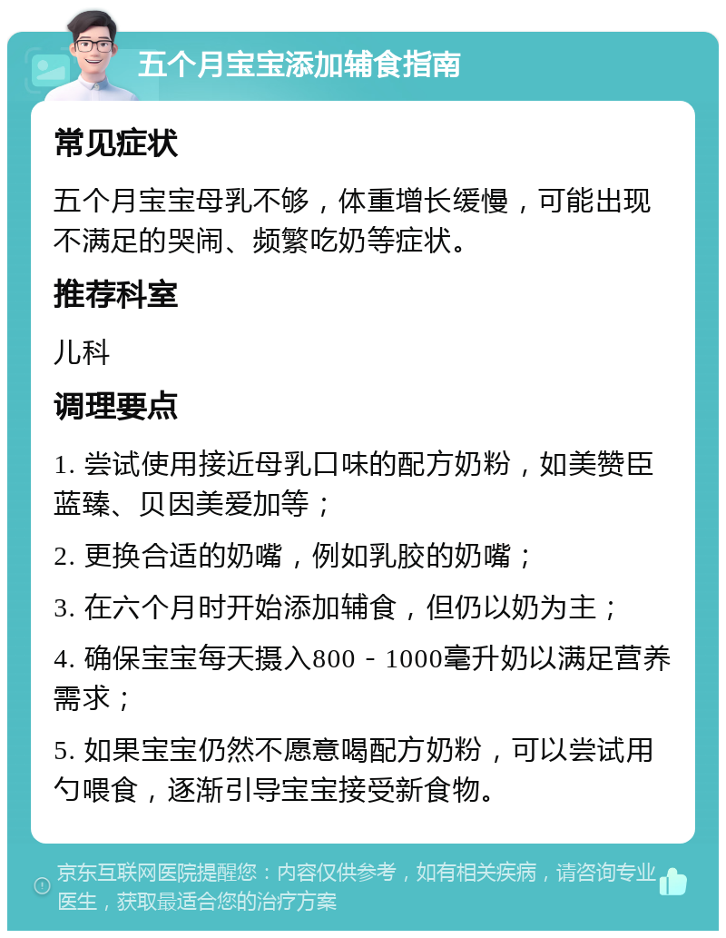 五个月宝宝添加辅食指南 常见症状 五个月宝宝母乳不够，体重增长缓慢，可能出现不满足的哭闹、频繁吃奶等症状。 推荐科室 儿科 调理要点 1. 尝试使用接近母乳口味的配方奶粉，如美赞臣蓝臻、贝因美爱加等； 2. 更换合适的奶嘴，例如乳胶的奶嘴； 3. 在六个月时开始添加辅食，但仍以奶为主； 4. 确保宝宝每天摄入800－1000毫升奶以满足营养需求； 5. 如果宝宝仍然不愿意喝配方奶粉，可以尝试用勺喂食，逐渐引导宝宝接受新食物。