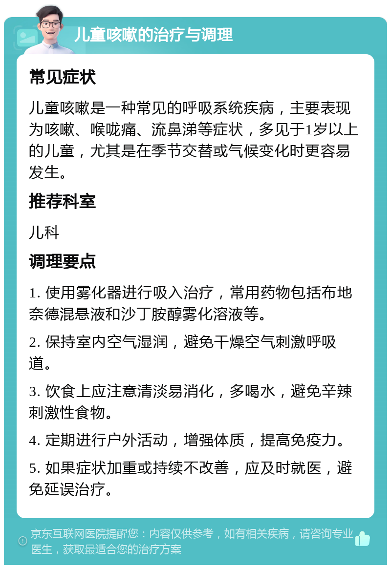 儿童咳嗽的治疗与调理 常见症状 儿童咳嗽是一种常见的呼吸系统疾病，主要表现为咳嗽、喉咙痛、流鼻涕等症状，多见于1岁以上的儿童，尤其是在季节交替或气候变化时更容易发生。 推荐科室 儿科 调理要点 1. 使用雾化器进行吸入治疗，常用药物包括布地奈德混悬液和沙丁胺醇雾化溶液等。 2. 保持室内空气湿润，避免干燥空气刺激呼吸道。 3. 饮食上应注意清淡易消化，多喝水，避免辛辣刺激性食物。 4. 定期进行户外活动，增强体质，提高免疫力。 5. 如果症状加重或持续不改善，应及时就医，避免延误治疗。