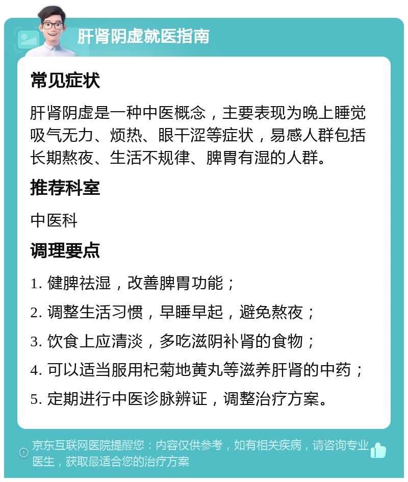 肝肾阴虚就医指南 常见症状 肝肾阴虚是一种中医概念，主要表现为晚上睡觉吸气无力、烦热、眼干涩等症状，易感人群包括长期熬夜、生活不规律、脾胃有湿的人群。 推荐科室 中医科 调理要点 1. 健脾祛湿，改善脾胃功能； 2. 调整生活习惯，早睡早起，避免熬夜； 3. 饮食上应清淡，多吃滋阴补肾的食物； 4. 可以适当服用杞菊地黄丸等滋养肝肾的中药； 5. 定期进行中医诊脉辨证，调整治疗方案。