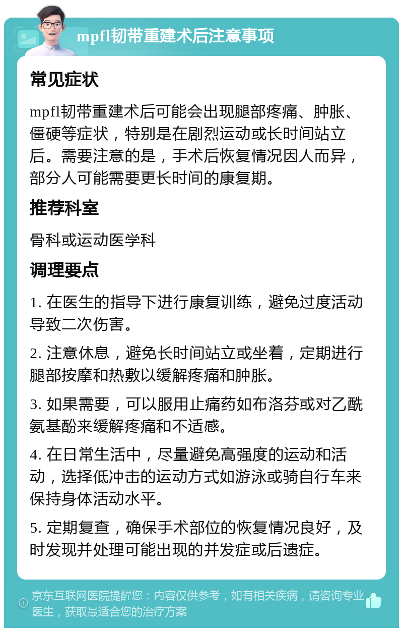 mpfl韧带重建术后注意事项 常见症状 mpfl韧带重建术后可能会出现腿部疼痛、肿胀、僵硬等症状，特别是在剧烈运动或长时间站立后。需要注意的是，手术后恢复情况因人而异，部分人可能需要更长时间的康复期。 推荐科室 骨科或运动医学科 调理要点 1. 在医生的指导下进行康复训练，避免过度活动导致二次伤害。 2. 注意休息，避免长时间站立或坐着，定期进行腿部按摩和热敷以缓解疼痛和肿胀。 3. 如果需要，可以服用止痛药如布洛芬或对乙酰氨基酚来缓解疼痛和不适感。 4. 在日常生活中，尽量避免高强度的运动和活动，选择低冲击的运动方式如游泳或骑自行车来保持身体活动水平。 5. 定期复查，确保手术部位的恢复情况良好，及时发现并处理可能出现的并发症或后遗症。