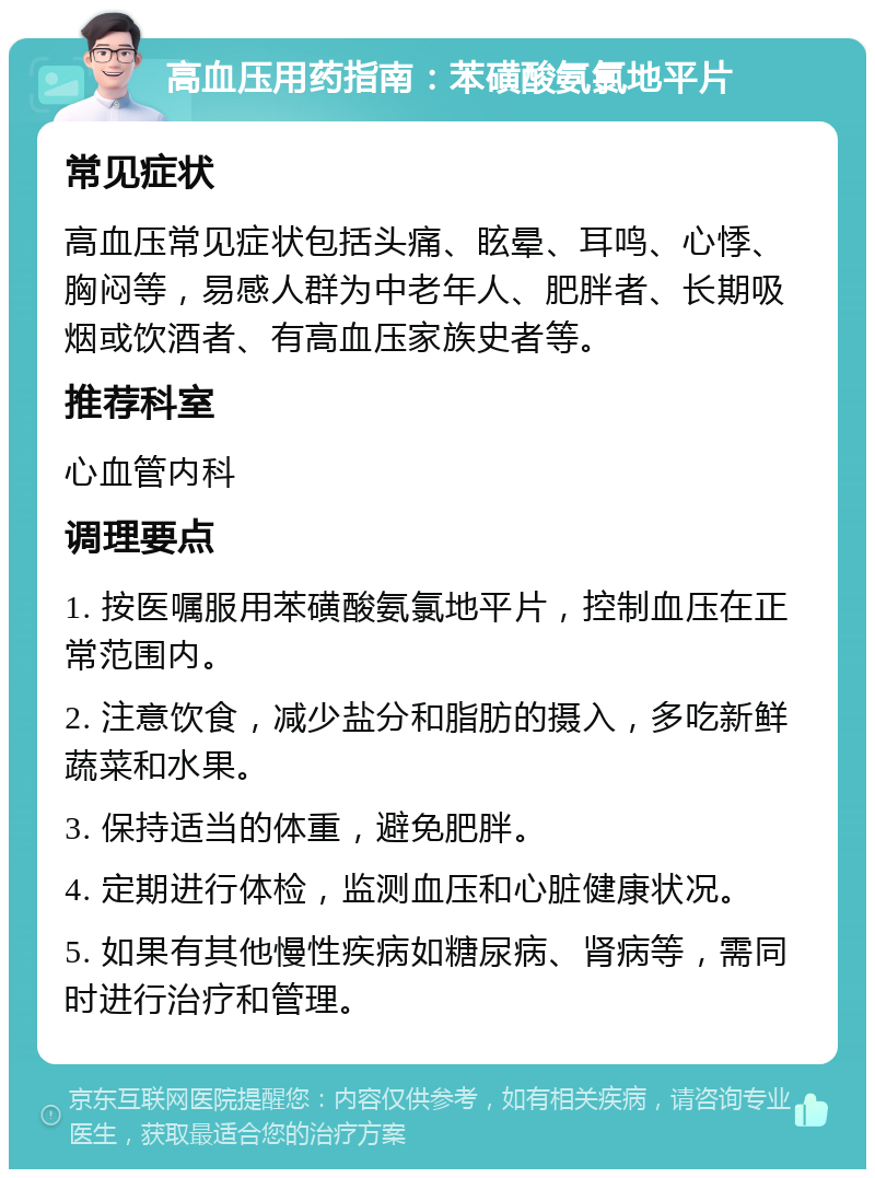 高血压用药指南：苯磺酸氨氯地平片 常见症状 高血压常见症状包括头痛、眩晕、耳鸣、心悸、胸闷等，易感人群为中老年人、肥胖者、长期吸烟或饮酒者、有高血压家族史者等。 推荐科室 心血管内科 调理要点 1. 按医嘱服用苯磺酸氨氯地平片，控制血压在正常范围内。 2. 注意饮食，减少盐分和脂肪的摄入，多吃新鲜蔬菜和水果。 3. 保持适当的体重，避免肥胖。 4. 定期进行体检，监测血压和心脏健康状况。 5. 如果有其他慢性疾病如糖尿病、肾病等，需同时进行治疗和管理。