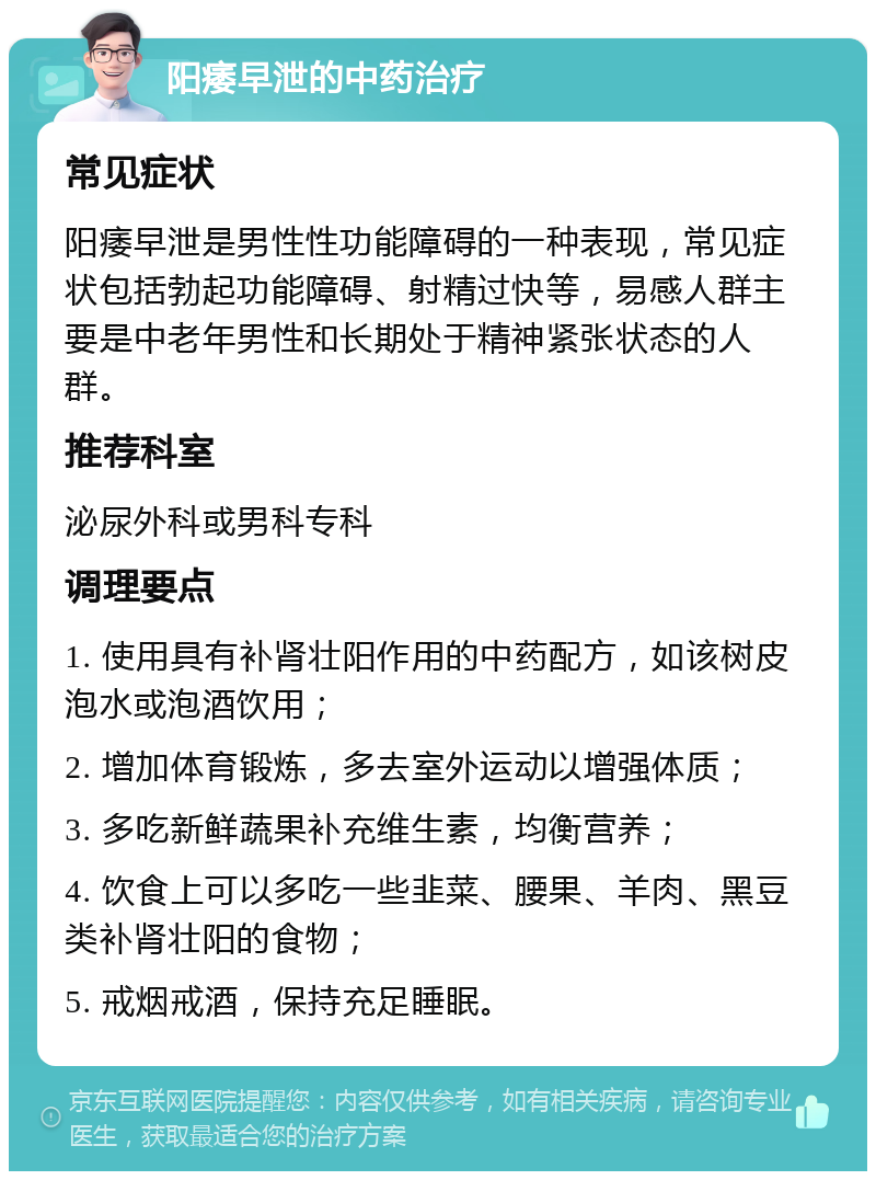 阳痿早泄的中药治疗 常见症状 阳痿早泄是男性性功能障碍的一种表现，常见症状包括勃起功能障碍、射精过快等，易感人群主要是中老年男性和长期处于精神紧张状态的人群。 推荐科室 泌尿外科或男科专科 调理要点 1. 使用具有补肾壮阳作用的中药配方，如该树皮泡水或泡酒饮用； 2. 增加体育锻炼，多去室外运动以增强体质； 3. 多吃新鲜蔬果补充维生素，均衡营养； 4. 饮食上可以多吃一些韭菜、腰果、羊肉、黑豆类补肾壮阳的食物； 5. 戒烟戒酒，保持充足睡眠。