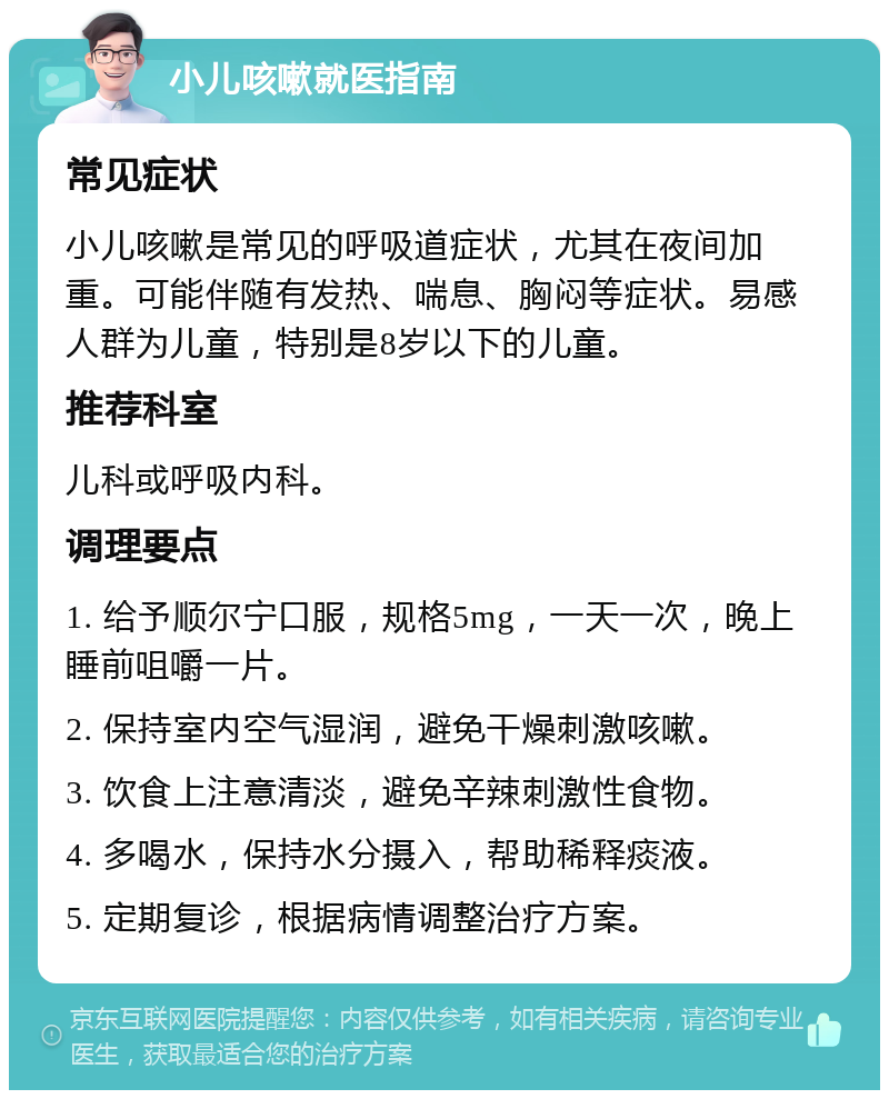 小儿咳嗽就医指南 常见症状 小儿咳嗽是常见的呼吸道症状，尤其在夜间加重。可能伴随有发热、喘息、胸闷等症状。易感人群为儿童，特别是8岁以下的儿童。 推荐科室 儿科或呼吸内科。 调理要点 1. 给予顺尔宁口服，规格5mg，一天一次，晚上睡前咀嚼一片。 2. 保持室内空气湿润，避免干燥刺激咳嗽。 3. 饮食上注意清淡，避免辛辣刺激性食物。 4. 多喝水，保持水分摄入，帮助稀释痰液。 5. 定期复诊，根据病情调整治疗方案。