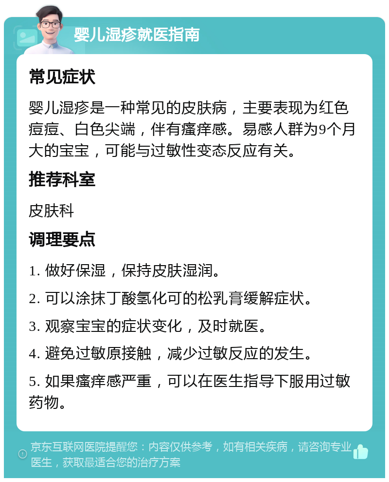 婴儿湿疹就医指南 常见症状 婴儿湿疹是一种常见的皮肤病，主要表现为红色痘痘、白色尖端，伴有瘙痒感。易感人群为9个月大的宝宝，可能与过敏性变态反应有关。 推荐科室 皮肤科 调理要点 1. 做好保湿，保持皮肤湿润。 2. 可以涂抹丁酸氢化可的松乳膏缓解症状。 3. 观察宝宝的症状变化，及时就医。 4. 避免过敏原接触，减少过敏反应的发生。 5. 如果瘙痒感严重，可以在医生指导下服用过敏药物。