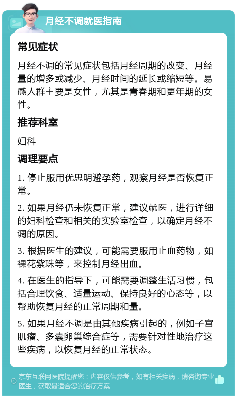 月经不调就医指南 常见症状 月经不调的常见症状包括月经周期的改变、月经量的增多或减少、月经时间的延长或缩短等。易感人群主要是女性，尤其是青春期和更年期的女性。 推荐科室 妇科 调理要点 1. 停止服用优思明避孕药，观察月经是否恢复正常。 2. 如果月经仍未恢复正常，建议就医，进行详细的妇科检查和相关的实验室检查，以确定月经不调的原因。 3. 根据医生的建议，可能需要服用止血药物，如裸花紫珠等，来控制月经出血。 4. 在医生的指导下，可能需要调整生活习惯，包括合理饮食、适量运动、保持良好的心态等，以帮助恢复月经的正常周期和量。 5. 如果月经不调是由其他疾病引起的，例如子宫肌瘤、多囊卵巢综合症等，需要针对性地治疗这些疾病，以恢复月经的正常状态。