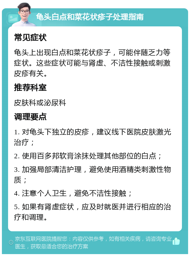 龟头白点和菜花状疹子处理指南 常见症状 龟头上出现白点和菜花状疹子，可能伴随乏力等症状。这些症状可能与肾虚、不洁性接触或刺激皮疹有关。 推荐科室 皮肤科或泌尿科 调理要点 1. 对龟头下独立的皮疹，建议线下医院皮肤激光治疗； 2. 使用百多邦软膏涂抹处理其他部位的白点； 3. 加强局部清洁护理，避免使用酒精类刺激性物质； 4. 注意个人卫生，避免不洁性接触； 5. 如果有肾虚症状，应及时就医并进行相应的治疗和调理。