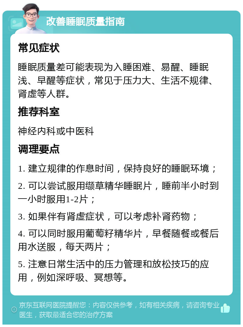 改善睡眠质量指南 常见症状 睡眠质量差可能表现为入睡困难、易醒、睡眠浅、早醒等症状，常见于压力大、生活不规律、肾虚等人群。 推荐科室 神经内科或中医科 调理要点 1. 建立规律的作息时间，保持良好的睡眠环境； 2. 可以尝试服用缬草精华睡眠片，睡前半小时到一小时服用1-2片； 3. 如果伴有肾虚症状，可以考虑补肾药物； 4. 可以同时服用葡萄籽精华片，早餐随餐或餐后用水送服，每天两片； 5. 注意日常生活中的压力管理和放松技巧的应用，例如深呼吸、冥想等。