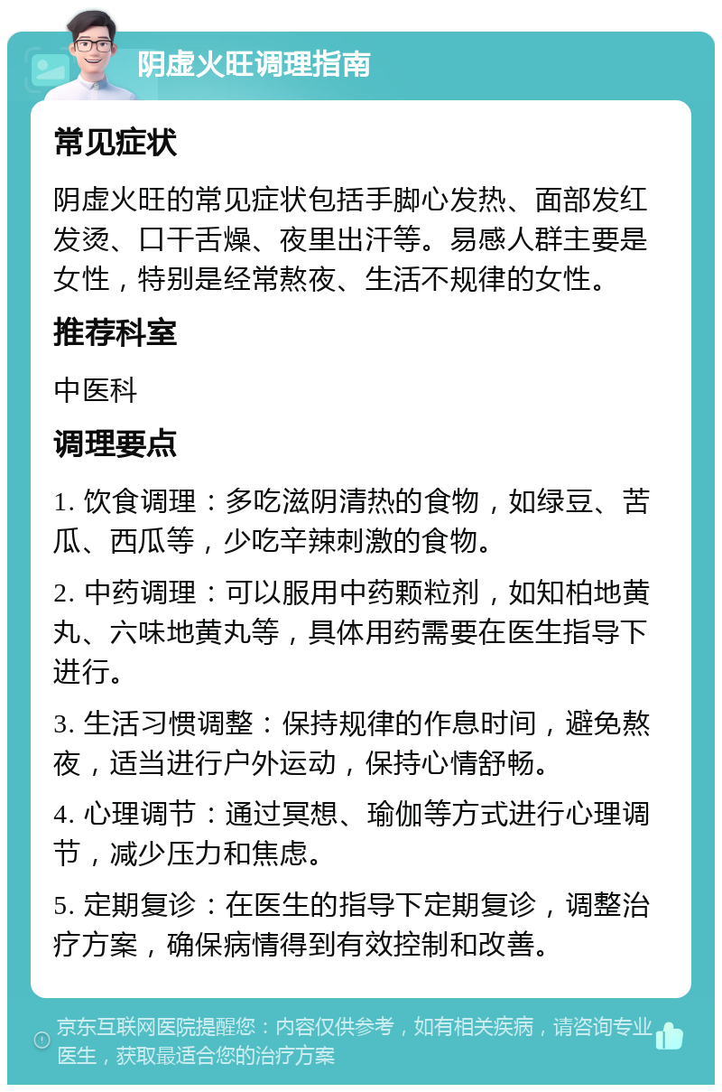 阴虚火旺调理指南 常见症状 阴虚火旺的常见症状包括手脚心发热、面部发红发烫、口干舌燥、夜里出汗等。易感人群主要是女性，特别是经常熬夜、生活不规律的女性。 推荐科室 中医科 调理要点 1. 饮食调理：多吃滋阴清热的食物，如绿豆、苦瓜、西瓜等，少吃辛辣刺激的食物。 2. 中药调理：可以服用中药颗粒剂，如知柏地黄丸、六味地黄丸等，具体用药需要在医生指导下进行。 3. 生活习惯调整：保持规律的作息时间，避免熬夜，适当进行户外运动，保持心情舒畅。 4. 心理调节：通过冥想、瑜伽等方式进行心理调节，减少压力和焦虑。 5. 定期复诊：在医生的指导下定期复诊，调整治疗方案，确保病情得到有效控制和改善。