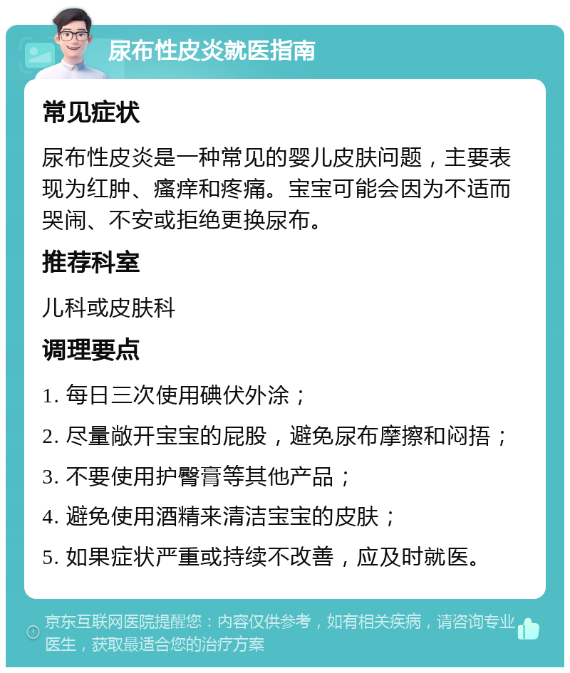 尿布性皮炎就医指南 常见症状 尿布性皮炎是一种常见的婴儿皮肤问题，主要表现为红肿、瘙痒和疼痛。宝宝可能会因为不适而哭闹、不安或拒绝更换尿布。 推荐科室 儿科或皮肤科 调理要点 1. 每日三次使用碘伏外涂； 2. 尽量敞开宝宝的屁股，避免尿布摩擦和闷捂； 3. 不要使用护臀膏等其他产品； 4. 避免使用酒精来清洁宝宝的皮肤； 5. 如果症状严重或持续不改善，应及时就医。