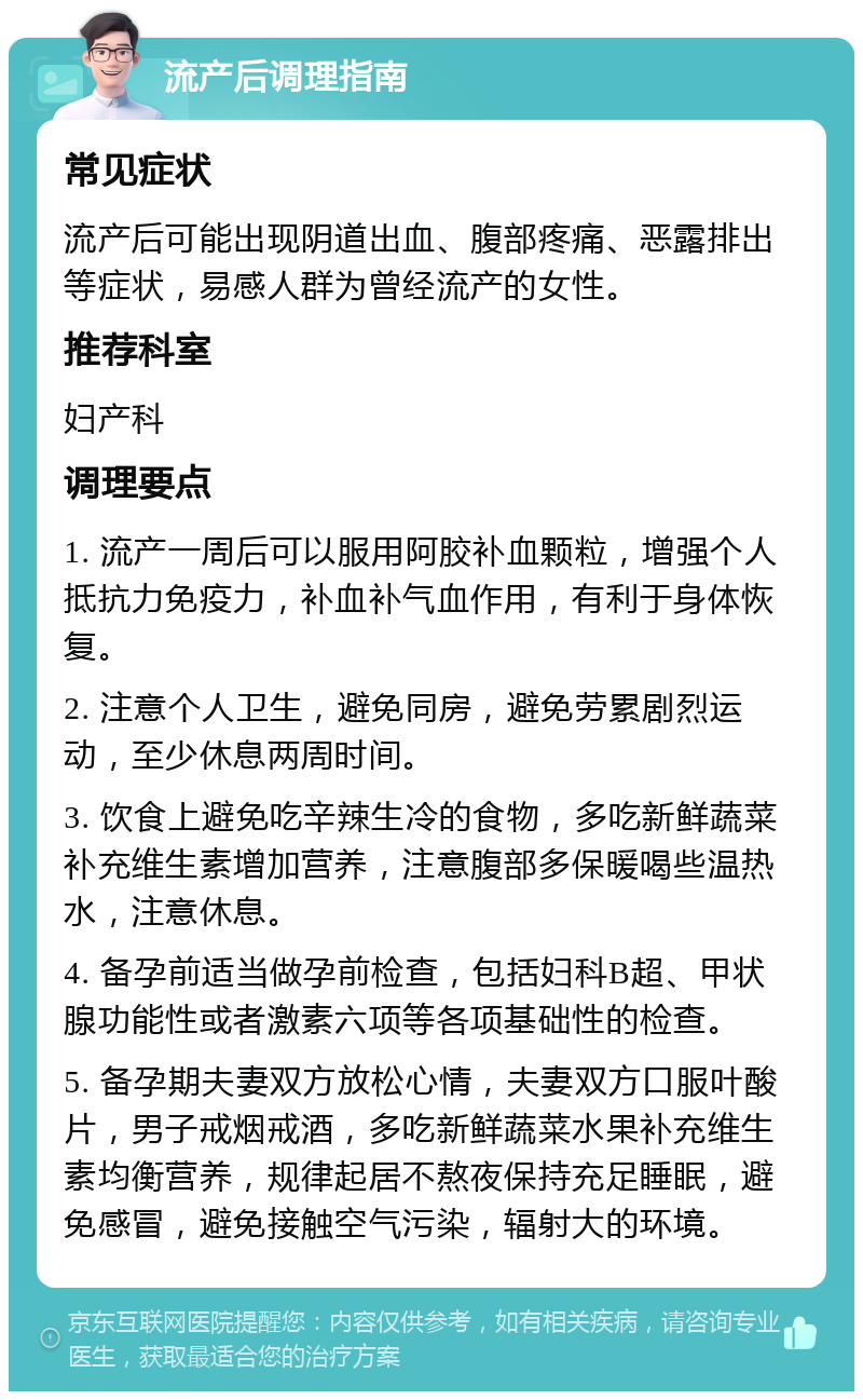 流产后调理指南 常见症状 流产后可能出现阴道出血、腹部疼痛、恶露排出等症状，易感人群为曾经流产的女性。 推荐科室 妇产科 调理要点 1. 流产一周后可以服用阿胶补血颗粒，增强个人抵抗力免疫力，补血补气血作用，有利于身体恢复。 2. 注意个人卫生，避免同房，避免劳累剧烈运动，至少休息两周时间。 3. 饮食上避免吃辛辣生冷的食物，多吃新鲜蔬菜补充维生素增加营养，注意腹部多保暖喝些温热水，注意休息。 4. 备孕前适当做孕前检查，包括妇科B超、甲状腺功能性或者激素六项等各项基础性的检查。 5. 备孕期夫妻双方放松心情，夫妻双方口服叶酸片，男子戒烟戒酒，多吃新鲜蔬菜水果补充维生素均衡营养，规律起居不熬夜保持充足睡眠，避免感冒，避免接触空气污染，辐射大的环境。