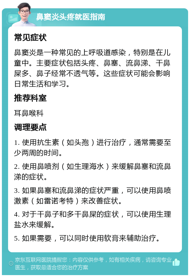 鼻窦炎头疼就医指南 常见症状 鼻窦炎是一种常见的上呼吸道感染，特别是在儿童中。主要症状包括头疼、鼻塞、流鼻涕、干鼻屎多、鼻子经常不透气等。这些症状可能会影响日常生活和学习。 推荐科室 耳鼻喉科 调理要点 1. 使用抗生素（如头孢）进行治疗，通常需要至少两周的时间。 2. 使用鼻喷剂（如生理海水）来缓解鼻塞和流鼻涕的症状。 3. 如果鼻塞和流鼻涕的症状严重，可以使用鼻喷激素（如雷诺考特）来改善症状。 4. 对于干鼻子和多干鼻屎的症状，可以使用生理盐水来缓解。 5. 如果需要，可以同时使用软膏来辅助治疗。