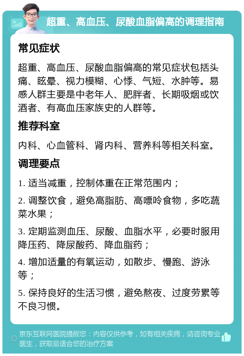 超重、高血压、尿酸血脂偏高的调理指南 常见症状 超重、高血压、尿酸血脂偏高的常见症状包括头痛、眩晕、视力模糊、心悸、气短、水肿等。易感人群主要是中老年人、肥胖者、长期吸烟或饮酒者、有高血压家族史的人群等。 推荐科室 内科、心血管科、肾内科、营养科等相关科室。 调理要点 1. 适当减重，控制体重在正常范围内； 2. 调整饮食，避免高脂肪、高嘌呤食物，多吃蔬菜水果； 3. 定期监测血压、尿酸、血脂水平，必要时服用降压药、降尿酸药、降血脂药； 4. 增加适量的有氧运动，如散步、慢跑、游泳等； 5. 保持良好的生活习惯，避免熬夜、过度劳累等不良习惯。