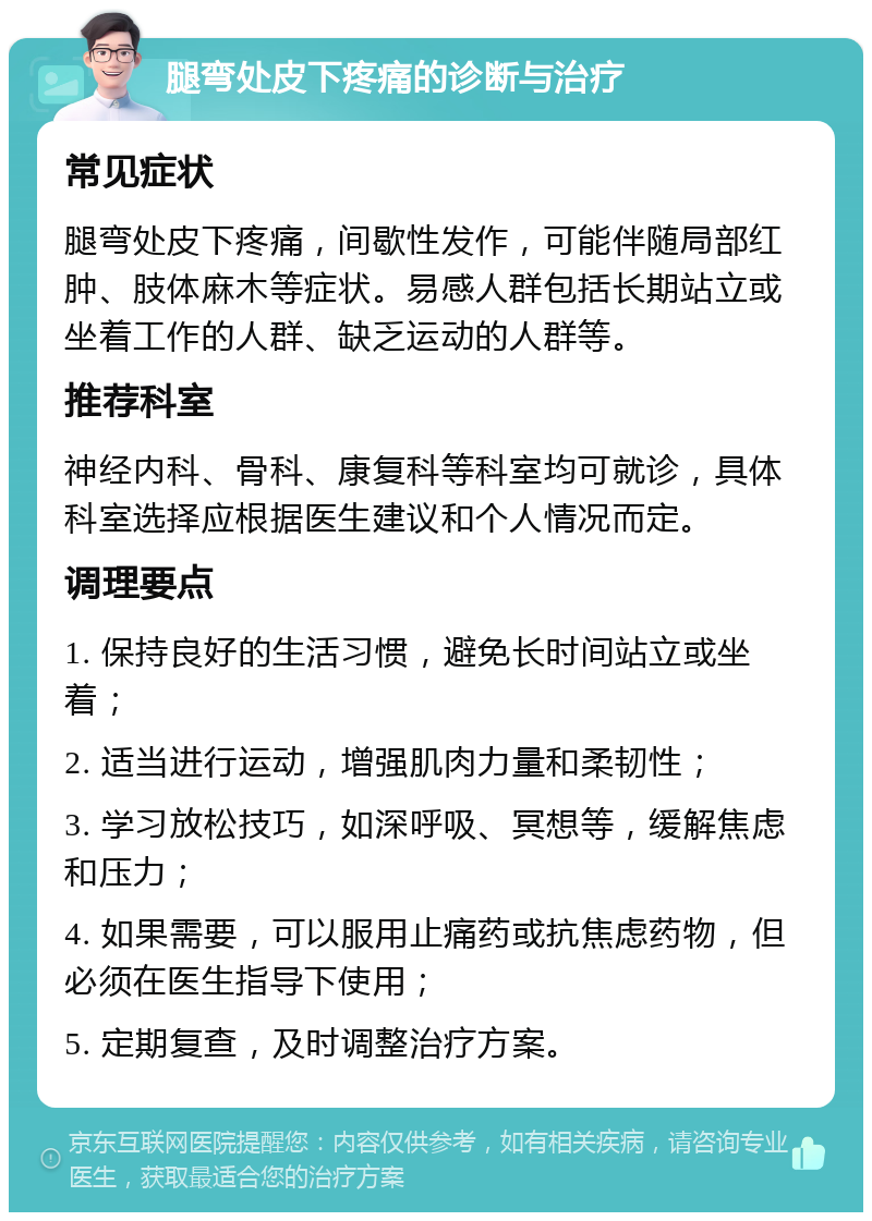 腿弯处皮下疼痛的诊断与治疗 常见症状 腿弯处皮下疼痛，间歇性发作，可能伴随局部红肿、肢体麻木等症状。易感人群包括长期站立或坐着工作的人群、缺乏运动的人群等。 推荐科室 神经内科、骨科、康复科等科室均可就诊，具体科室选择应根据医生建议和个人情况而定。 调理要点 1. 保持良好的生活习惯，避免长时间站立或坐着； 2. 适当进行运动，增强肌肉力量和柔韧性； 3. 学习放松技巧，如深呼吸、冥想等，缓解焦虑和压力； 4. 如果需要，可以服用止痛药或抗焦虑药物，但必须在医生指导下使用； 5. 定期复查，及时调整治疗方案。