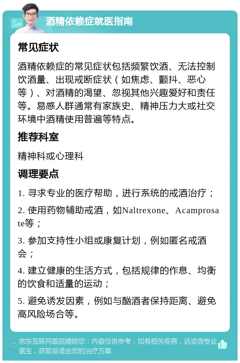 酒精依赖症就医指南 常见症状 酒精依赖症的常见症状包括频繁饮酒、无法控制饮酒量、出现戒断症状（如焦虑、颤抖、恶心等）、对酒精的渴望、忽视其他兴趣爱好和责任等。易感人群通常有家族史、精神压力大或社交环境中酒精使用普遍等特点。 推荐科室 精神科或心理科 调理要点 1. 寻求专业的医疗帮助，进行系统的戒酒治疗； 2. 使用药物辅助戒酒，如Naltrexone、Acamprosate等； 3. 参加支持性小组或康复计划，例如匿名戒酒会； 4. 建立健康的生活方式，包括规律的作息、均衡的饮食和适量的运动； 5. 避免诱发因素，例如与酗酒者保持距离、避免高风险场合等。