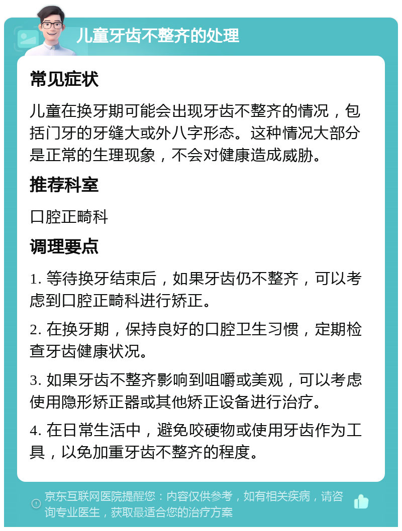 儿童牙齿不整齐的处理 常见症状 儿童在换牙期可能会出现牙齿不整齐的情况，包括门牙的牙缝大或外八字形态。这种情况大部分是正常的生理现象，不会对健康造成威胁。 推荐科室 口腔正畸科 调理要点 1. 等待换牙结束后，如果牙齿仍不整齐，可以考虑到口腔正畸科进行矫正。 2. 在换牙期，保持良好的口腔卫生习惯，定期检查牙齿健康状况。 3. 如果牙齿不整齐影响到咀嚼或美观，可以考虑使用隐形矫正器或其他矫正设备进行治疗。 4. 在日常生活中，避免咬硬物或使用牙齿作为工具，以免加重牙齿不整齐的程度。