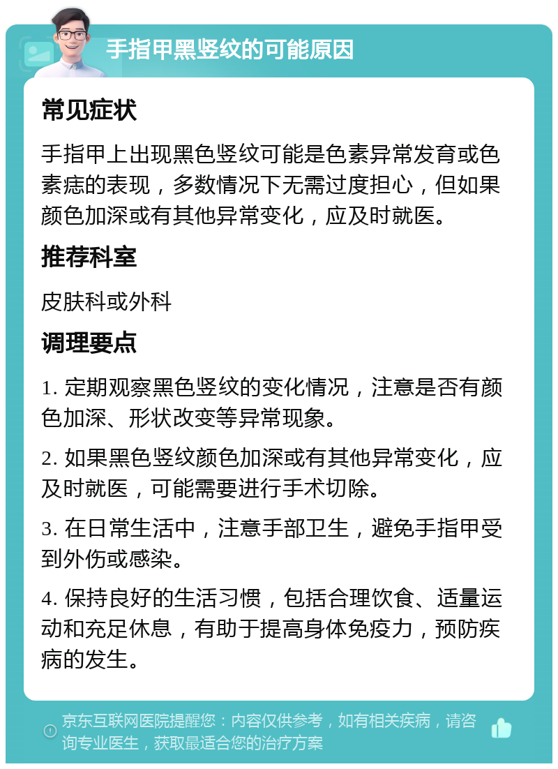 手指甲黑竖纹的可能原因 常见症状 手指甲上出现黑色竖纹可能是色素异常发育或色素痣的表现，多数情况下无需过度担心，但如果颜色加深或有其他异常变化，应及时就医。 推荐科室 皮肤科或外科 调理要点 1. 定期观察黑色竖纹的变化情况，注意是否有颜色加深、形状改变等异常现象。 2. 如果黑色竖纹颜色加深或有其他异常变化，应及时就医，可能需要进行手术切除。 3. 在日常生活中，注意手部卫生，避免手指甲受到外伤或感染。 4. 保持良好的生活习惯，包括合理饮食、适量运动和充足休息，有助于提高身体免疫力，预防疾病的发生。