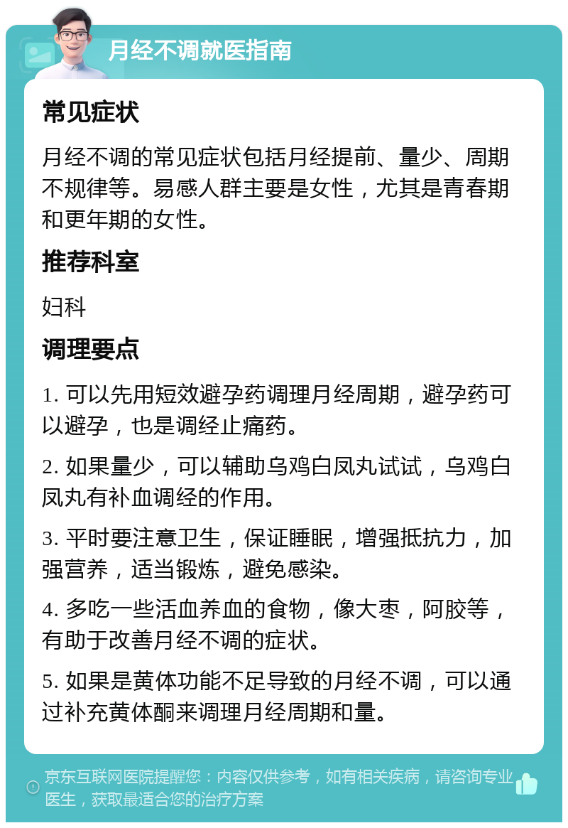 月经不调就医指南 常见症状 月经不调的常见症状包括月经提前、量少、周期不规律等。易感人群主要是女性，尤其是青春期和更年期的女性。 推荐科室 妇科 调理要点 1. 可以先用短效避孕药调理月经周期，避孕药可以避孕，也是调经止痛药。 2. 如果量少，可以辅助乌鸡白凤丸试试，乌鸡白凤丸有补血调经的作用。 3. 平时要注意卫生，保证睡眠，增强抵抗力，加强营养，适当锻炼，避免感染。 4. 多吃一些活血养血的食物，像大枣，阿胶等，有助于改善月经不调的症状。 5. 如果是黄体功能不足导致的月经不调，可以通过补充黄体酮来调理月经周期和量。