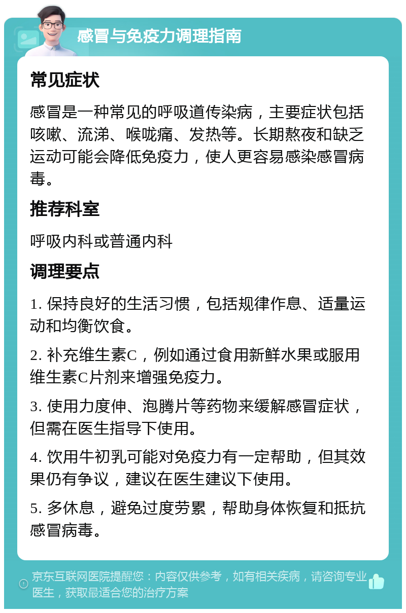 感冒与免疫力调理指南 常见症状 感冒是一种常见的呼吸道传染病，主要症状包括咳嗽、流涕、喉咙痛、发热等。长期熬夜和缺乏运动可能会降低免疫力，使人更容易感染感冒病毒。 推荐科室 呼吸内科或普通内科 调理要点 1. 保持良好的生活习惯，包括规律作息、适量运动和均衡饮食。 2. 补充维生素C，例如通过食用新鲜水果或服用维生素C片剂来增强免疫力。 3. 使用力度伸、泡腾片等药物来缓解感冒症状，但需在医生指导下使用。 4. 饮用牛初乳可能对免疫力有一定帮助，但其效果仍有争议，建议在医生建议下使用。 5. 多休息，避免过度劳累，帮助身体恢复和抵抗感冒病毒。