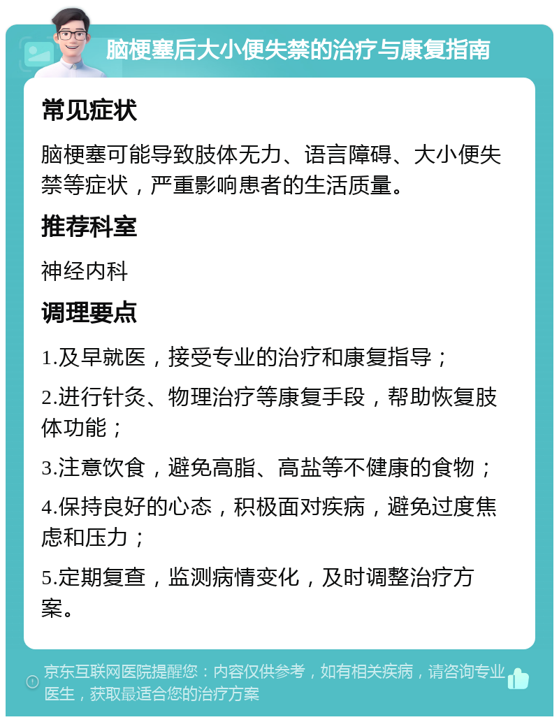 脑梗塞后大小便失禁的治疗与康复指南 常见症状 脑梗塞可能导致肢体无力、语言障碍、大小便失禁等症状，严重影响患者的生活质量。 推荐科室 神经内科 调理要点 1.及早就医，接受专业的治疗和康复指导； 2.进行针灸、物理治疗等康复手段，帮助恢复肢体功能； 3.注意饮食，避免高脂、高盐等不健康的食物； 4.保持良好的心态，积极面对疾病，避免过度焦虑和压力； 5.定期复查，监测病情变化，及时调整治疗方案。