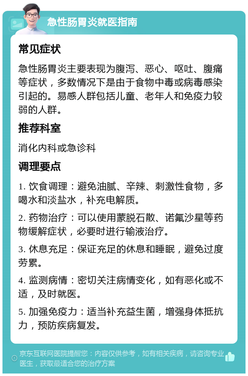 急性肠胃炎就医指南 常见症状 急性肠胃炎主要表现为腹泻、恶心、呕吐、腹痛等症状，多数情况下是由于食物中毒或病毒感染引起的。易感人群包括儿童、老年人和免疫力较弱的人群。 推荐科室 消化内科或急诊科 调理要点 1. 饮食调理：避免油腻、辛辣、刺激性食物，多喝水和淡盐水，补充电解质。 2. 药物治疗：可以使用蒙脱石散、诺氟沙星等药物缓解症状，必要时进行输液治疗。 3. 休息充足：保证充足的休息和睡眠，避免过度劳累。 4. 监测病情：密切关注病情变化，如有恶化或不适，及时就医。 5. 加强免疫力：适当补充益生菌，增强身体抵抗力，预防疾病复发。