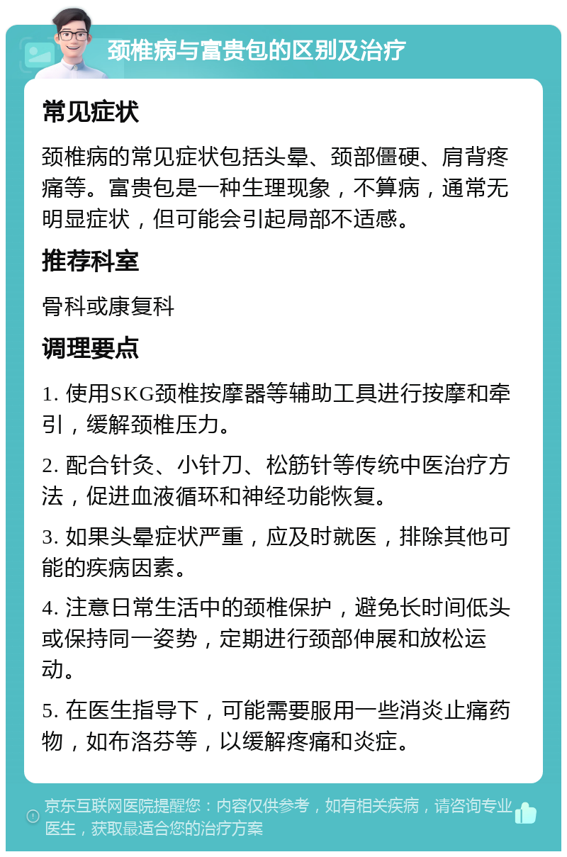 颈椎病与富贵包的区别及治疗 常见症状 颈椎病的常见症状包括头晕、颈部僵硬、肩背疼痛等。富贵包是一种生理现象，不算病，通常无明显症状，但可能会引起局部不适感。 推荐科室 骨科或康复科 调理要点 1. 使用SKG颈椎按摩器等辅助工具进行按摩和牵引，缓解颈椎压力。 2. 配合针灸、小针刀、松筋针等传统中医治疗方法，促进血液循环和神经功能恢复。 3. 如果头晕症状严重，应及时就医，排除其他可能的疾病因素。 4. 注意日常生活中的颈椎保护，避免长时间低头或保持同一姿势，定期进行颈部伸展和放松运动。 5. 在医生指导下，可能需要服用一些消炎止痛药物，如布洛芬等，以缓解疼痛和炎症。