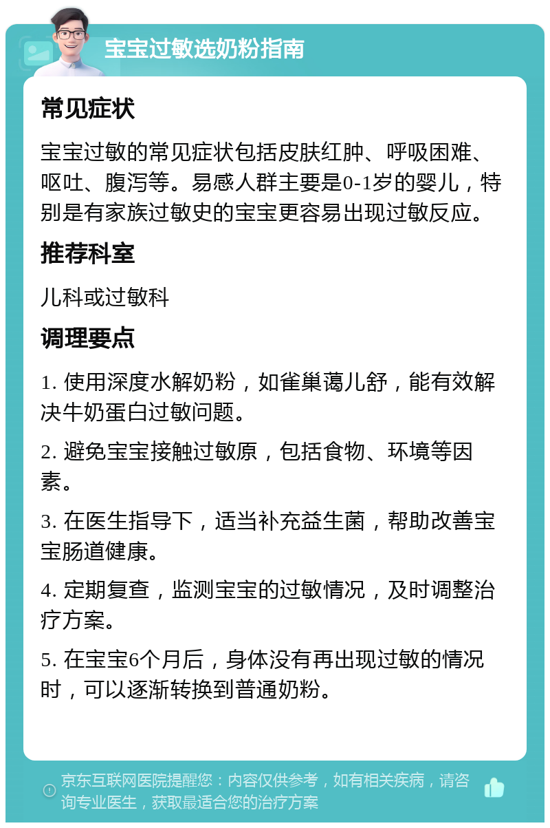 宝宝过敏选奶粉指南 常见症状 宝宝过敏的常见症状包括皮肤红肿、呼吸困难、呕吐、腹泻等。易感人群主要是0-1岁的婴儿，特别是有家族过敏史的宝宝更容易出现过敏反应。 推荐科室 儿科或过敏科 调理要点 1. 使用深度水解奶粉，如雀巢蔼儿舒，能有效解决牛奶蛋白过敏问题。 2. 避免宝宝接触过敏原，包括食物、环境等因素。 3. 在医生指导下，适当补充益生菌，帮助改善宝宝肠道健康。 4. 定期复查，监测宝宝的过敏情况，及时调整治疗方案。 5. 在宝宝6个月后，身体没有再出现过敏的情况时，可以逐渐转换到普通奶粉。