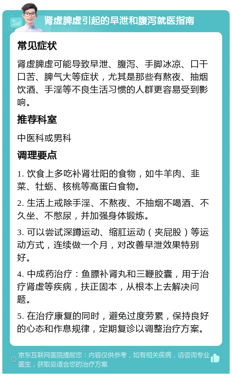 肾虚脾虚引起的早泄和腹泻就医指南 常见症状 肾虚脾虚可能导致早泄、腹泻、手脚冰凉、口干口苦、脾气大等症状，尤其是那些有熬夜、抽烟饮酒、手淫等不良生活习惯的人群更容易受到影响。 推荐科室 中医科或男科 调理要点 1. 饮食上多吃补肾壮阳的食物，如牛羊肉、韭菜、牡蛎、核桃等高蛋白食物。 2. 生活上戒除手淫、不熬夜、不抽烟不喝酒、不久坐、不憋尿，并加强身体锻炼。 3. 可以尝试深蹲运动、缩肛运动（夹屁股）等运动方式，连续做一个月，对改善早泄效果特别好。 4. 中成药治疗：鱼膘补肾丸和三鞭胶囊，用于治疗肾虚等疾病，扶正固本，从根本上去解决问题。 5. 在治疗康复的同时，避免过度劳累，保持良好的心态和作息规律，定期复诊以调整治疗方案。