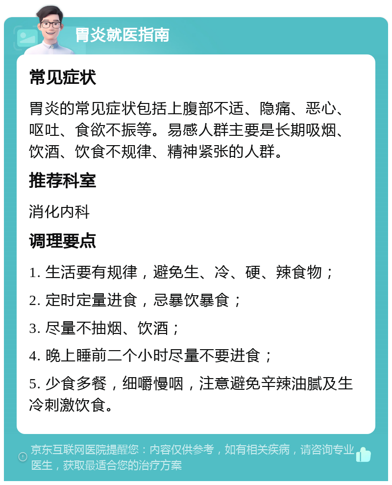 胃炎就医指南 常见症状 胃炎的常见症状包括上腹部不适、隐痛、恶心、呕吐、食欲不振等。易感人群主要是长期吸烟、饮酒、饮食不规律、精神紧张的人群。 推荐科室 消化内科 调理要点 1. 生活要有规律，避免生、冷、硬、辣食物； 2. 定时定量进食，忌暴饮暴食； 3. 尽量不抽烟、饮酒； 4. 晚上睡前二个小时尽量不要进食； 5. 少食多餐，细嚼慢咽，注意避免辛辣油腻及生冷刺激饮食。