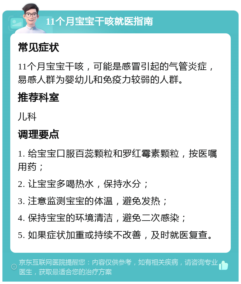 11个月宝宝干咳就医指南 常见症状 11个月宝宝干咳，可能是感冒引起的气管炎症，易感人群为婴幼儿和免疫力较弱的人群。 推荐科室 儿科 调理要点 1. 给宝宝口服百蕊颗粒和罗红霉素颗粒，按医嘱用药； 2. 让宝宝多喝热水，保持水分； 3. 注意监测宝宝的体温，避免发热； 4. 保持宝宝的环境清洁，避免二次感染； 5. 如果症状加重或持续不改善，及时就医复查。