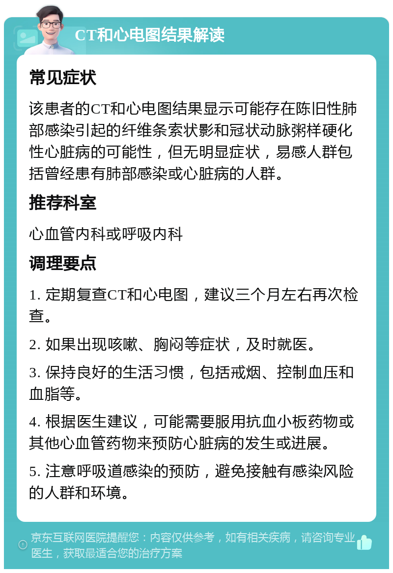 CT和心电图结果解读 常见症状 该患者的CT和心电图结果显示可能存在陈旧性肺部感染引起的纤维条索状影和冠状动脉粥样硬化性心脏病的可能性，但无明显症状，易感人群包括曾经患有肺部感染或心脏病的人群。 推荐科室 心血管内科或呼吸内科 调理要点 1. 定期复查CT和心电图，建议三个月左右再次检查。 2. 如果出现咳嗽、胸闷等症状，及时就医。 3. 保持良好的生活习惯，包括戒烟、控制血压和血脂等。 4. 根据医生建议，可能需要服用抗血小板药物或其他心血管药物来预防心脏病的发生或进展。 5. 注意呼吸道感染的预防，避免接触有感染风险的人群和环境。