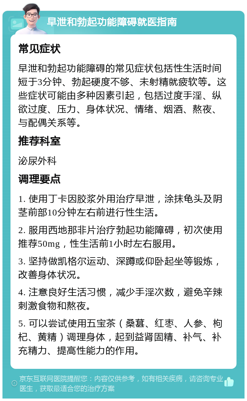 早泄和勃起功能障碍就医指南 常见症状 早泄和勃起功能障碍的常见症状包括性生活时间短于3分钟、勃起硬度不够、未射精就疲软等。这些症状可能由多种因素引起，包括过度手淫、纵欲过度、压力、身体状况、情绪、烟酒、熬夜、与配偶关系等。 推荐科室 泌尿外科 调理要点 1. 使用丁卡因胶浆外用治疗早泄，涂抹龟头及阴茎前部10分钟左右前进行性生活。 2. 服用西地那非片治疗勃起功能障碍，初次使用推荐50mg，性生活前1小时左右服用。 3. 坚持做凯格尔运动、深蹲或仰卧起坐等锻炼，改善身体状况。 4. 注意良好生活习惯，减少手淫次数，避免辛辣刺激食物和熬夜。 5. 可以尝试使用五宝茶（桑葚、红枣、人参、枸杞、黄精）调理身体，起到益肾固精、补气、补充精力、提高性能力的作用。