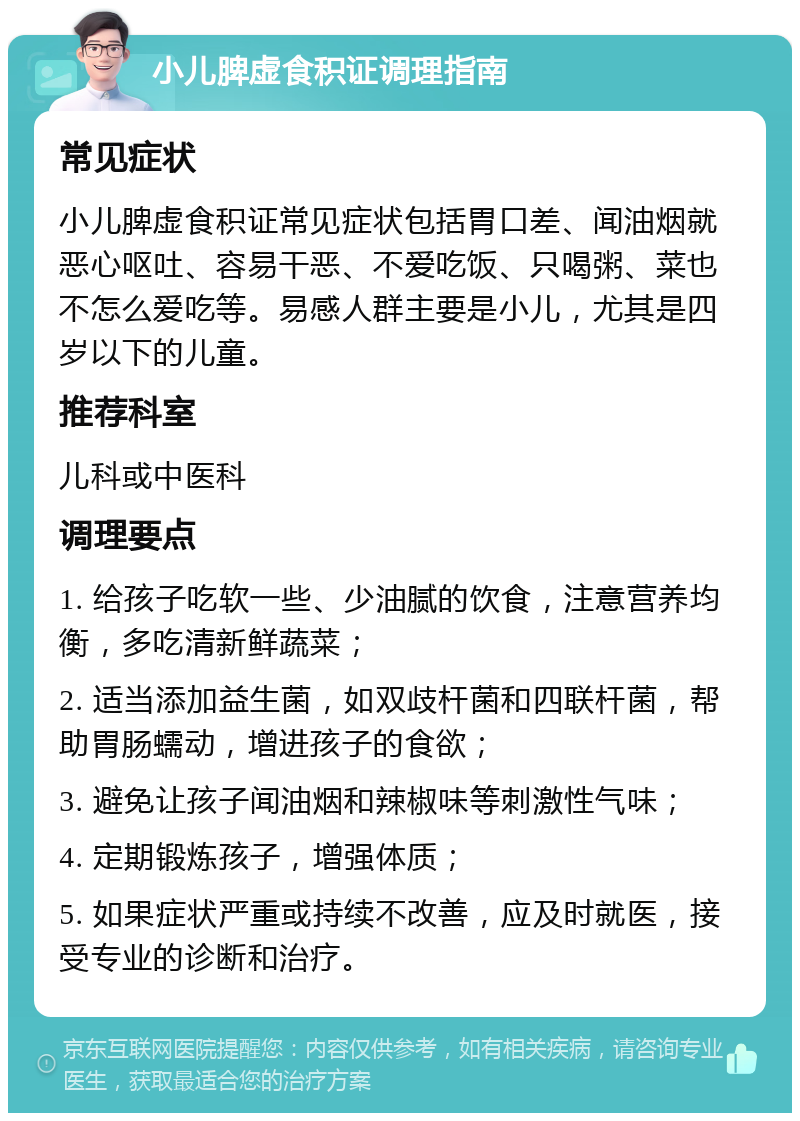 小儿脾虚食积证调理指南 常见症状 小儿脾虚食积证常见症状包括胃口差、闻油烟就恶心呕吐、容易干恶、不爱吃饭、只喝粥、菜也不怎么爱吃等。易感人群主要是小儿，尤其是四岁以下的儿童。 推荐科室 儿科或中医科 调理要点 1. 给孩子吃软一些、少油腻的饮食，注意营养均衡，多吃清新鲜蔬菜； 2. 适当添加益生菌，如双歧杆菌和四联杆菌，帮助胃肠蠕动，增进孩子的食欲； 3. 避免让孩子闻油烟和辣椒味等刺激性气味； 4. 定期锻炼孩子，增强体质； 5. 如果症状严重或持续不改善，应及时就医，接受专业的诊断和治疗。