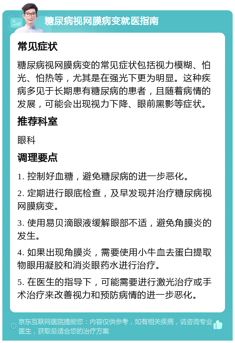 糖尿病视网膜病变就医指南 常见症状 糖尿病视网膜病变的常见症状包括视力模糊、怕光、怕热等，尤其是在强光下更为明显。这种疾病多见于长期患有糖尿病的患者，且随着病情的发展，可能会出现视力下降、眼前黑影等症状。 推荐科室 眼科 调理要点 1. 控制好血糖，避免糖尿病的进一步恶化。 2. 定期进行眼底检查，及早发现并治疗糖尿病视网膜病变。 3. 使用易贝滴眼液缓解眼部不适，避免角膜炎的发生。 4. 如果出现角膜炎，需要使用小牛血去蛋白提取物眼用凝胶和消炎眼药水进行治疗。 5. 在医生的指导下，可能需要进行激光治疗或手术治疗来改善视力和预防病情的进一步恶化。