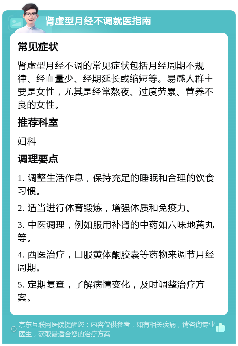 肾虚型月经不调就医指南 常见症状 肾虚型月经不调的常见症状包括月经周期不规律、经血量少、经期延长或缩短等。易感人群主要是女性，尤其是经常熬夜、过度劳累、营养不良的女性。 推荐科室 妇科 调理要点 1. 调整生活作息，保持充足的睡眠和合理的饮食习惯。 2. 适当进行体育锻炼，增强体质和免疫力。 3. 中医调理，例如服用补肾的中药如六味地黄丸等。 4. 西医治疗，口服黄体酮胶囊等药物来调节月经周期。 5. 定期复查，了解病情变化，及时调整治疗方案。