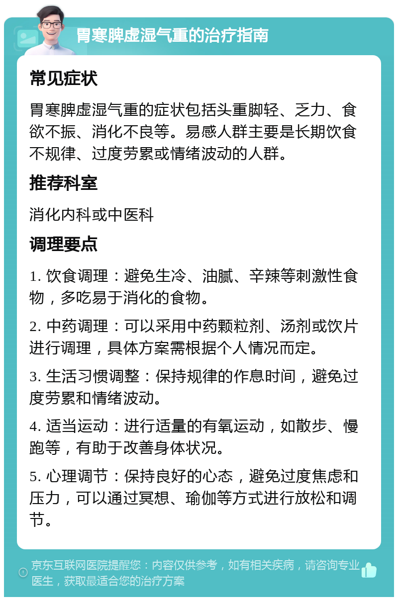 胃寒脾虚湿气重的治疗指南 常见症状 胃寒脾虚湿气重的症状包括头重脚轻、乏力、食欲不振、消化不良等。易感人群主要是长期饮食不规律、过度劳累或情绪波动的人群。 推荐科室 消化内科或中医科 调理要点 1. 饮食调理：避免生冷、油腻、辛辣等刺激性食物，多吃易于消化的食物。 2. 中药调理：可以采用中药颗粒剂、汤剂或饮片进行调理，具体方案需根据个人情况而定。 3. 生活习惯调整：保持规律的作息时间，避免过度劳累和情绪波动。 4. 适当运动：进行适量的有氧运动，如散步、慢跑等，有助于改善身体状况。 5. 心理调节：保持良好的心态，避免过度焦虑和压力，可以通过冥想、瑜伽等方式进行放松和调节。