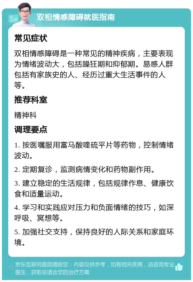 双相情感障碍就医指南 常见症状 双相情感障碍是一种常见的精神疾病，主要表现为情绪波动大，包括躁狂期和抑郁期。易感人群包括有家族史的人、经历过重大生活事件的人等。 推荐科室 精神科 调理要点 1. 按医嘱服用富马酸喹硫平片等药物，控制情绪波动。 2. 定期复诊，监测病情变化和药物副作用。 3. 建立稳定的生活规律，包括规律作息、健康饮食和适量运动。 4. 学习和实践应对压力和负面情绪的技巧，如深呼吸、冥想等。 5. 加强社交支持，保持良好的人际关系和家庭环境。