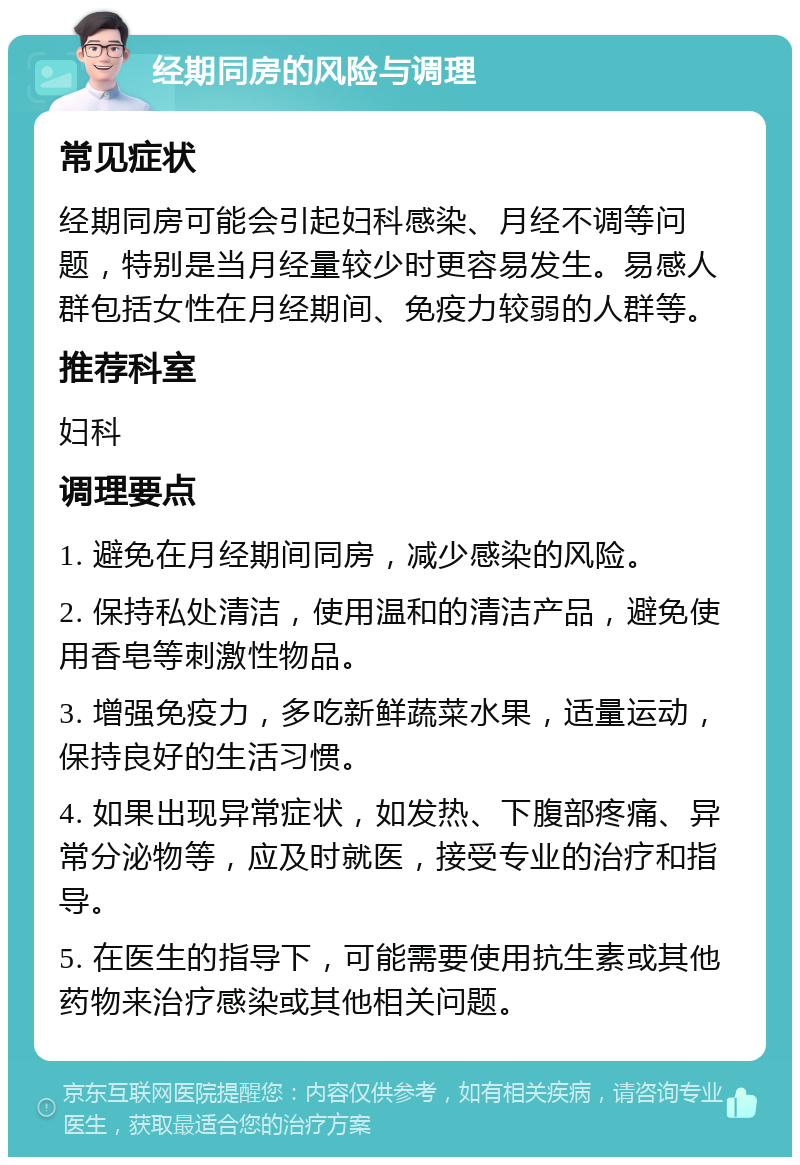 经期同房的风险与调理 常见症状 经期同房可能会引起妇科感染、月经不调等问题，特别是当月经量较少时更容易发生。易感人群包括女性在月经期间、免疫力较弱的人群等。 推荐科室 妇科 调理要点 1. 避免在月经期间同房，减少感染的风险。 2. 保持私处清洁，使用温和的清洁产品，避免使用香皂等刺激性物品。 3. 增强免疫力，多吃新鲜蔬菜水果，适量运动，保持良好的生活习惯。 4. 如果出现异常症状，如发热、下腹部疼痛、异常分泌物等，应及时就医，接受专业的治疗和指导。 5. 在医生的指导下，可能需要使用抗生素或其他药物来治疗感染或其他相关问题。