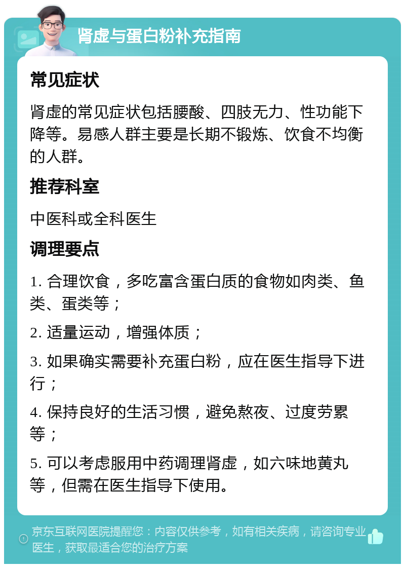 肾虚与蛋白粉补充指南 常见症状 肾虚的常见症状包括腰酸、四肢无力、性功能下降等。易感人群主要是长期不锻炼、饮食不均衡的人群。 推荐科室 中医科或全科医生 调理要点 1. 合理饮食，多吃富含蛋白质的食物如肉类、鱼类、蛋类等； 2. 适量运动，增强体质； 3. 如果确实需要补充蛋白粉，应在医生指导下进行； 4. 保持良好的生活习惯，避免熬夜、过度劳累等； 5. 可以考虑服用中药调理肾虚，如六味地黄丸等，但需在医生指导下使用。